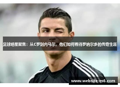 足球明星聚焦：从C罗到内马尔，他们如何看待罗纳尔多的传奇生涯