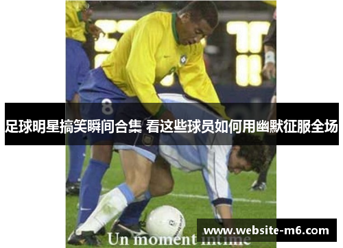 足球明星搞笑瞬间合集 看这些球员如何用幽默征服全场