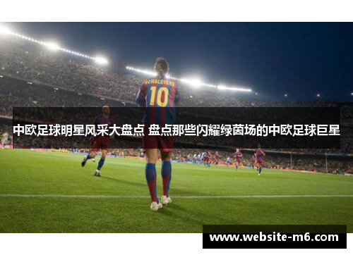 中欧足球明星风采大盘点 盘点那些闪耀绿茵场的中欧足球巨星