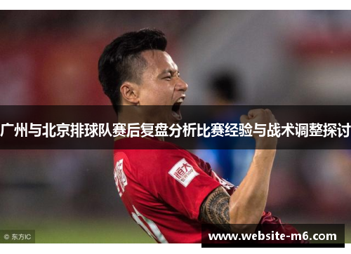 广州与北京排球队赛后复盘分析比赛经验与战术调整探讨
