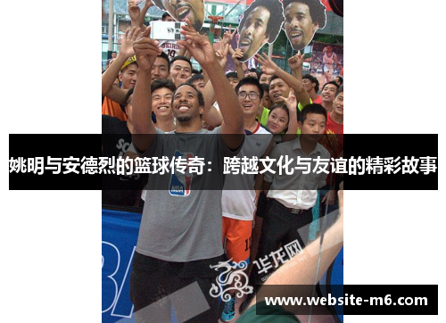 姚明与安德烈的篮球传奇：跨越文化与友谊的精彩故事