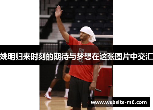 姚明归来时刻的期待与梦想在这张图片中交汇