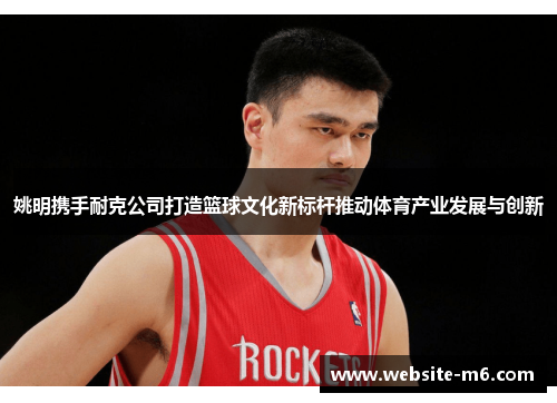 姚明携手耐克公司打造篮球文化新标杆推动体育产业发展与创新