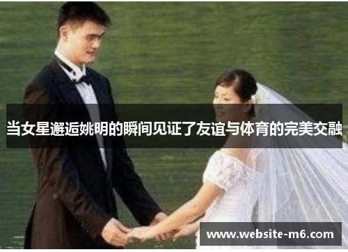 当女星邂逅姚明的瞬间见证了友谊与体育的完美交融