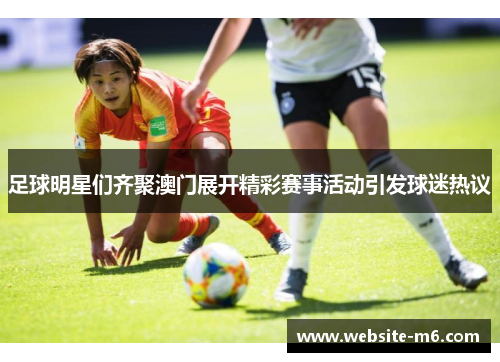 足球明星们齐聚澳门展开精彩赛事活动引发球迷热议