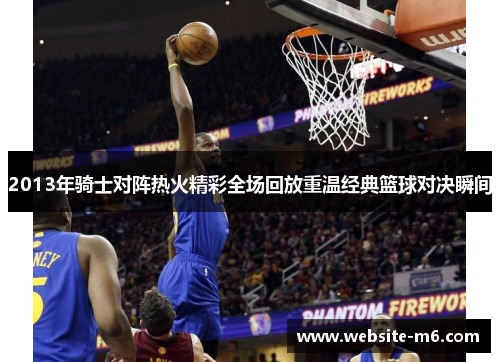 2013年骑士对阵热火精彩全场回放重温经典篮球对决瞬间