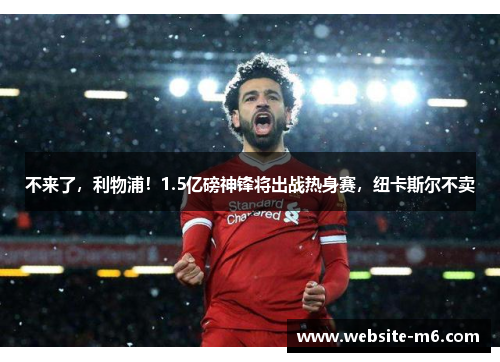 不来了，利物浦！1.5亿磅神锋将出战热身赛，纽卡斯尔不卖