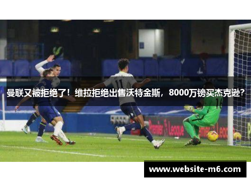 曼联又被拒绝了！维拉拒绝出售沃特金斯，8000万镑买杰克逊？